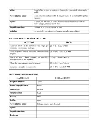 alfiler Con el alfiler, se hace un agujero en el centro del cuadrado, lo más pequeño
posible.
Revelador de papel Es una solución que hace visible la imagen latente de un material fotográfico
expuesto.
fijador El fijador, es, por tanto, el último producto que se usa en un revelado de
blanco y negro, antes del lavado final.
Papel fotográfico Es donde se va a calcar o gravar la foto.
cubetas Los tres baldes van a ir con tres líquidos revelador, agua y fijador.
CRONOGRAMA O LA GRAFICA DE GANTT
ACTIVIDAD FECHA
Hacer un listado de los materiales que tengo que
comprar o ver si en casa los tengo.
20-10-215 Hora: 7:30PM
Hacer un plano o tener la idea como comenzar con el
proyecto.
21-10-2015 Hora: 11.30 AM
Buscar el sitio donde comprar los materiales
preferiblemente en una papelería.
22-10-215 Hora: 9:00 AM
Alistar los materiales para tenerlos a mano. 23-10-2015 Hora: 7:00AM
Comenzar a proceder en el proyecto. 23-10-2015 Hora: 8:00 AM
MATERIALES YHERRAMIENTAS
MATERIALES HERRAMIENTAS
1 caja de zapatos Tijeras
1 rollo de papel lustre Bisturí
pegamento cuchara
Parche curitas Regla
scocht Mesa
1 alfiler agua
Revelador de papel Colores, pinturas (para decorar)
fijador
Papel fotográfico
3 cubetas
 