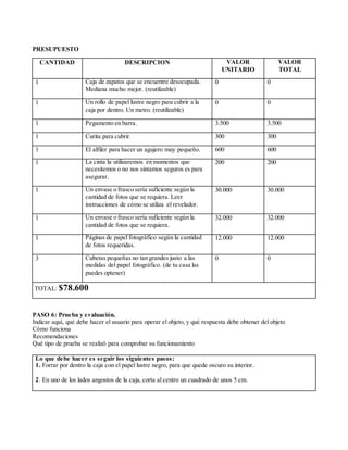 PRESUPUESTO
CANTIDAD DESCRIPCION VALOR
UNITARIO
VALOR
TOTAL
1 Caja de zapatos que se encuentre desocupada.
Mediana mucho mejor. (reutilizable)
0 0
1 Un rollo de papel lustre negro para cubrir a la
caja por dentro. Un metro. (reutilizable)
0 0
1 Pegamento en barra. 3.500 3.500
1 Curita para cubrir. 300 300
1 El alfiler para hacer un agujero muy pequeño. 600 600
1 La cinta la utilizaremos en momentos que
necesitemos o no nos sintamos seguros es para
asegurar.
200 200
1 Un envase o frasco sería suficiente según la
cantidad de fotos que se requiera. Leer
instrucciones de cómo se utiliza el revelador.
30.000 30.000
1 Un envase o frasco sería suficiente según la
cantidad de fotos que se requiera.
32.000 32.000
1 Páginas de papel fotográfico según la cantidad
de fotos requeridas.
12.000 12.000
3 Cubetas pequeñas no tan grandes justo a las
medidas del papel fotográfico. (de tu casa las
puedes optener)
0 0
TOTAL: $78.600
PASO 6: Prueba y evaluación.
Indicar aquí, qué debe hacer el usuario para operar el objeto, y qué respuesta debe obtener del objeto
Cómo funciona
Recomendaciones
Qué tipo de prueba se realizó para comprobar su funcionamiento
Lo que debe hacer es seguir los siguientes pasos:
1. Forrar por dentro la caja con el papel lustre negro, para que quede oscuro su interior.
2. En uno de los lados angostos de la caja, corta al centro un cuadrado de unos 5 cm.
 