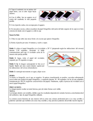 3. Tapa el cuadrado con un pedazo del
papel lustre, con el color negro hacia
adentro.
4. Con el alfiler, haz un agujero en el
centro del cuadrado, lo más pequeño
posible.
5. Con el parche curita, crea un tapa para el agujero.
6. En una pieza oscura, coloca un pedazo de papel fotográfico (del porte del lado angosto de la caja) en el otro
extremo de donde está el agujero y sella la caja
Sacar la foto
1. Ubica tu caja sobre una mesa frente a la escena que quieres fotografiar.
2. Retira el parche por unos 14 minutos y vuelve a tapar.
Balde 1: coloca el papel fotográfico en el revelador a 20° C (preparado según las indicaciones del envase)
durante 2.30 segundos, moviendo el balde
constantemente para que el revelador actúe de la
manera más pareja posible.
Balde 2: luego, retira el papel del revelador,
mojando por 30 segundos en agua.
Balde 3: fija la imagen sumergiendo la foto en el
líquido fijador por unos cuatro minutos (guíate por
las indicaciones del envase del producto).
Balde 2: sumergir nuevamente en agua y dejar secar.
PERO:
Ya tienes tu fotografía, eso sí que en negativo. Si quieres transformarla en positivo, necesitas sobreponerla
(seca) sobre otro pedazo de papel fotográfico, y exponerla durante 30 - 90 segundos a la luz de una ampolleta
transparente de 100 W (según las características del papel). Finalmente, repite el proceso de revelado con el
nuevo papel fotográfico.
PRECAUSION:
La imagen puede resultar un tanto borrosa, pero de todas formas será visible.
NOTA:
Los tiempos ideales son variables, debido a que los resultados dependen de variados factores,como luminosidad
del ambiente y tipo de papel fotográfico utilizado.
La cámara casera funciona de una manera útil no como una cámara profesional pero si es muy servible y
podemos aprender que también con cosas muy sencillas y muy practicas podemos desarrollar nuestro ingenio.
 