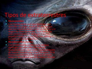Tipos de extraterrestresHumanoides Los Humanoides son una tipología que describe un grupo amplio de alienígenas que son representados como una forma y/o rasgos de seres humanos. Es la tipología más mencionada en ufología, y la más popular usada en ciencia ficción debido a su aspecto antropomórfico.Hombrecillos verdes Los hombrecillos verdes es la antigua tipología que describe alienígenas humanoides de color verde y generalmente de menor tamaño que el ser humano. Es la forma característica de muchos de estos seres en los comienzos de la ciencia ficción. 
