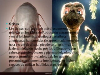 GrisesLos Grises, son la forma más frecuentemente referida en los casos de Abducción extraterrestre y en el folclore. Esta tipología describe a alienígenas humanoides de aproximadamente de 90 a 150 cm de altura; piel de color gris —de ahí la denominación hecha por los ufólogos—, con cabezas grandes, brazos y piernas delgados, ojos negros grandes y ovalados, y de los que se presume son altamente inteligentes, en incluso capaces de utilizar habilidades psíquicas.