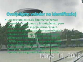 Ovni(objeto volador no identificado)Los avistamientos de fenómenos aéreos inusuales se remontan a la antigüedad, pero el término OVNI se popularizó en 1947, cuando un piloto norteamericano observó mientras volaba una formación de varios objetos con forma de plato, con lo que los OVNIs pasaron a conocerse popularmente como platillos voladores. Desde entonces, decenas de miles de personas en todo el mundo han asegurado haber visto ovnis.