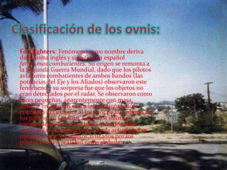 Clasificación de los ovnis:Foofighters: Fenómeno, cuyo nombre deriva del idioma inglés y significa en español fantasmas combatientes. Su origen se remonta a la Segunda Guerra Mundial, dado que los pilotos aviadores combatientes de ambos bandos (las potencias del Eje y los Aliados) observaron este fenómeno y su sorpresa fue que los objetos no eran detectados por el radar. Se observaron como luces pequeñas, aparentemente con masa, aunque en algunos casos las pequeñas luces cruzaban del exterior al interior de las cabinas de los pilotos, su tamaño, según los informes variaba desde los 10 cm hasta 5 m, descritas como bolas incandescentes. En la actualidad se considera que los objetos avistados por los pilotos eran en realidad rayos globulares. 