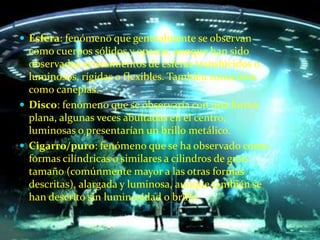 Esfera: fenómeno que generalmente se observan como cuerpos sólidos y opacos, aunque han sido observados avistamientos de esferas translúcidos o luminosos, rígidas o flexibles. También conocidos como caneplas. Disco: fenómeno que se observaría con una forma plana, algunas veces abultadas en el centro, luminosas o presentarían un brillo metálico. Cigarro/puro: fenómeno que se ha observado como formas cilíndricas o similares a cilindros de gran tamaño (comúnmente mayor a las otras formas descritas), alargada y luminosa, aunque también se han descrito sin luminosidad o brillo. 