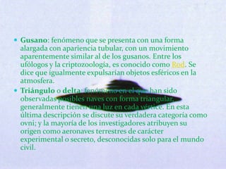 Gusano: fenómeno que se presenta con una forma alargada con apariencia tubular, con un movimiento aparentemente similar al de los gusanos. Entre los ufólogos y la criptozoología, es conocido como Rod. Se dice que igualmente expulsarían objetos esféricos en la atmosfera. Triángulo o delta: fenómeno en el que han sido observadas posibles naves con forma triangular, generalmente tienen una luz en cada vértice. En esta última descripción se discute su verdadera categoría como ovni; y la mayoría de los investigadores atribuyen su origen como aeronaves terrestres de carácter experimental o secreto, desconocidas solo para el mundo civil. 