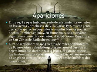 AparicionesEntre 1978 y 1994 hubo una serie de avistamientos extraños en las Sierras Cordobesas, de Villa Carlos Paz, mucha gente decía que aparecían pequeños triángulos blancos por las noches. También en Jujuy, en Humahuaca se observaron algunos avistamientos extraños, al igual que en Mendoza y en San Carlos de Bariloche en 1997. El 17 de septiembre de 1985 cientos de miles de habitantes de Buenos Aires y alrededores presenciaron el paso de un objeto luminoso durante casi 12 horas. El extraño suceso fue finalmente explicado como originado en el lanzamiento de un globo estratosférico MIR francés desde Sudáfrica dos meses antes.