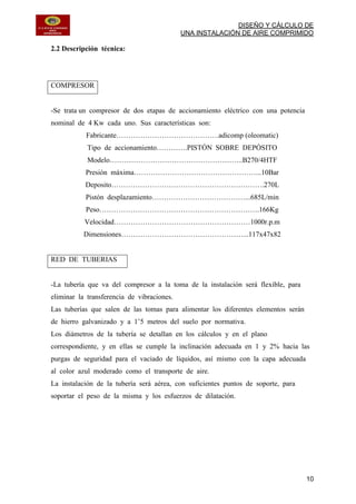 DISEÑO Y CÁLCULO DE
UNA INSTALACIÓN DE AIRE COMPRIMIDO
10
2.2 Descripción técnica:
COMPRESOR
-Se trata un compresor de dos etapas de accionamiento eléctrico con una potencia
nominal de 4 Kw cada uno. Sus características son:
Fabricante…………………………………….adicomp (oleomatic)
Tipo de accionamiento………….PISTÓN SOBRE DEPÓSITO
Modelo………………………………………………..B270/4HTF
Presión máxima……………………………………………...10Bar
Deposito……………………………………………………….270L
Pistón desplazamiento…………………………………...685L/min
Peso………………………………………………………….166Kg
Velocidad…………………………………………………1000r.p.m
Dimensiones……………………………………………...117x47x82
RED DE TUBERIAS
-La tubería que va del compresor a la toma de la instalación será flexible, para
eliminar la transferencia de vibraciones.
Las tuberías que salen de las tomas para alimentar los diferentes elementos serán
de hierro galvanizado y a 1’5 metros del suelo por normativa.
Los diámetros de la tubería se detallan en los cálculos y en el plano
correspondiente, y en ellas se cumple la inclinación adecuada en 1 y 2% hacia las
purgas de seguridad para el vaciado de líquidos, así mismo con la capa adecuada
al color azul moderado como el transporte de aire.
La instalación de la tubería será aérea, con suficientes puntos de soporte, para
soportar el peso de la misma y los esfuerzos de dilatación.
 