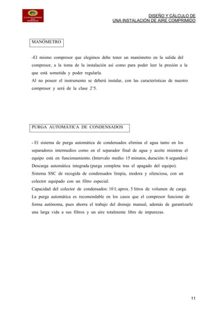 DISEÑO Y CÁLCULO DE
UNA INSTALACIÓN DE AIRE COMPRIMIDO
11
MANÓMETRO
-El mismo compresor que elegimos debe tener un manómetro en la salida del
compresor, a la toma de la instalación así como para poder leer la presión a la
que está sometida y poder regularla.
Al no poseer el instrumento se deberá instalar, con las características de nuestro
compresor y será de la clase 2’5.
PURGA AUTOMÁTICA DE CONDENSADOS
- El sistema de purga automática de condensados elimina el agua tanto en los
separadores intermedios como en el separador final de agua y aceite mientras el
equipo está en funcionamiento. (Intervalo medio: 15 minutos, duración: 6 segundos)
Descarga automática integrada (purga completa tras el apagado del equipo).
Sistema SSC de recogida de condensados limpia, inodora y silenciosa, con un
colector equipado con un filtro especial.
Capacidad del colector de condensados: 10 l; aprox. 5 litros de volumen de carga.
La purga automática es recomendable en los casos que el compresor funcione de
forma autónoma, pues ahorra el trabajo del drenaje manual, además de garantizarle
una larga vida a sus filtros y un aire totalmente libre de impurezas.
 