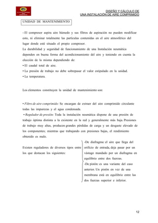 DISEÑO Y CÁLCULO DE
UNA INSTALACIÓN DE AIRE COMPRIMIDO
12
UNIDAD DE MANTENIMIENTO
- El compresor aspira aire húmedo y sus filtros de aspiración no pueden modificar
esto, ni eliminar totalmente las partículas contenidas en el aire atmosférico del
lugar donde esté situado el propio compresor.
La durabilidad y seguridad de funcionamiento de una Instalación neumática
dependen en buena forma del acondicionamiento del aire y teniendo en cuenta la
elección de la misma dependiendo de:
• El caudal total de aire.
• La presión de trabajo no debe sobrepasar el valor estipulado en la unidad.
• La temperatura.
Los elementos constituyen la unidad de mantenimiento son:
• Filtro de aire comprimido: Se encargan de extraer del aire comprimido circulante
todas las impurezas y el agua condensada.
• Regulador de presión: Toda la instalación neumática dispone de una presión de
trabajo óptima distinta a la existente en la red y generalmente más baja. Presiones
de trabajo muy altas, producen grandes pérdidas de carga y un desgaste elevado de
los componentes; mientras que trabajando con presiones bajas, el rendimiento
obtenido es malo.
Existen reguladores de diversos tipos entre
los que destacan los siguientes:
-De diafragma: el aire que llega del
orificio de entrada, deja pasar por un
vástago mandado por un diafragma en
equilibrio entre dos fuerzas.
-De pistón: es una variante del caso
anterior. Un pistón en vez de una
membrana está en equilibrio entre las
dos fuerzas superior e inferior.
 