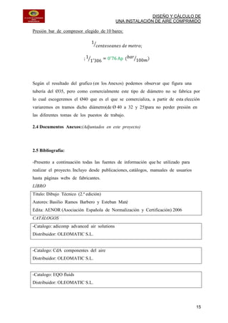 DISEÑO Y CÁLCULO DE
UNA INSTALACIÓN DE AIRE COMPRIMIDO
15
Presión bar de compresor elegido de 10 bares:
Según el resultado del grafico (en los Anexos) podemos observar que figura una
tubería del Ø35, pero como comercialmente este tipo de diámetro no se fabrica por
lo cual escogeremos el Ø40 que es el que se comercializa, a partir de esta elección
variaremos en tramos dicho diámetro(de Ø 40 a 32 y 25)para no perder presión en
las diferentes tomas de los puestos de trabajo.
2.4 Documentos Anexos:(Adjuntados en este proyecto)
2.5 Bibliografía:
-Presento a continuación todas las fuentes de información que he utilizado para
realizar el proyecto. Incluyo desde publicaciones, catálogos, manuales de usuarios
hasta páginas webs de fabricantes.
LIBRO
Titulo: Dibujo Técnico (2.ª edición)
Autores: Basilio Ramos Barbero y Esteban Maté
Edita: AENOR (Asociación Española de Normalización y Certificación) 2006
CATÁLOGOS
-Catalogo: adicomp advanced air solutions
Distribuidor: OLEOMATIC S.L.
-Catalogo: CdA componentes del aire
Distribuidor: OLEOMATIC S.L.
-Catalogo: EQO fluids
Distribuidor: OLEOMATIC S.L.
 