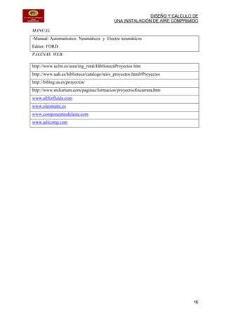 DISEÑO Y CÁLCULO DE
UNA INSTALACIÓN DE AIRE COMPRIMIDO
16
MANUAL
-Manual: Automatismos Neumáticos y Electro neumáticos
Editor: FORD
PAGINAS WEB:
http://www.uclm.es/area/ing_rural/BibliotecaProyectos.htm
http://www.uah.es/biblioteca/catalogo/tesis_proyectos.html#Proyectos
http://bibing.us.es/proyectos/
http://www.miliarium.com/paginas/formacion/proyectosfincarrera.htm
www.allforfluids.com
www.oleomatic.es
www.componentesdelaire.com
www.adicomp.com
 