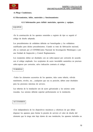 DISEÑO Y CÁLCULO DE
UNA INSTALACIÓN DE AIRE COMPRIMIDO
19
-4. Pliego Condiciones.
4.1 Herramientas, útiles, materiales y funcionamiento:
4.1.1 Información para definir materiales, aparatos y equipos.
EQUIPOS
-En la construcción de los aparatos sometidos a registro de tipo se seguirá el
código de diseño adoptada.
Los procedimientos de soldadura deberán ser homologadas y los soldadores
cualificados para dichos procedimientos. Cuando se trate de fabricación nacional,
ello se realizará por el CENIM(Centro Nacional de Investigación Metalurgia) o por
una Entidad de Inspección y Control Reglamentario.
Los recipientes deben ser diseñados con un sobre espesor por corrosión de acuerda
con el código empleado. Los recipientes de acero inoxidable austenítico no precisen
sobre espesor por corrosión, salvo indicación contraria al código.
TUBERÍAS
-Todos los elementos accesorios de los aparatos, tales como tubería, válvula
manómetro, niveles, etc.…cualquiera que sea su posición, deben estar diseñados
para las presiones máximas de servicio.
Las tuberías de la instalación son de acero galvanizado y las uniones serán
roscadas. Las uniones deberán soportar perfectamente en la instalación.
ACCESORIOS
-Con independencia de los dispositivos mecánicos y eléctricos de que deben
disponer los aparatos para limitar la presión de servicio al valor de diseño del
elemento que la tenga más bajo dentro de una instalación, los aparatos incluidos en
 