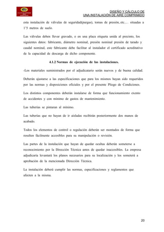 DISEÑO Y CÁLCULO DE
UNA INSTALACIÓN DE AIRE COMPRIMIDO
20
esta instalación de válvulas de seguridad(purgas), tomas de presión, etc.… situadas a
1’5 metros de suelo.
Las válvulas deben llevar gravado, o en una placa etiqueta unida al precinto, los
siguientes datos: fabricante, diámetro nominal, presión nominal presión de tarado y
caudal nominal, este fabricante debe facilitar al instalador el certificado acreditativo
de la capacidad de descarga de dicho componente.
4.1.2 Normas de ejecución de las instalaciones.
-Los materiales suministrados por el adjudicatario serán nuevos y de buena calidad.
Deberán ajustarse a las especificaciones que para los mismos hayan sido requeridos
por las normas y disposiciones oficiales y por el presente Pliego de Condiciones.
Los distintos componentes deberán instalarse de forma que funcionamiento exento
de accidentes y con mínimo de gastos de mantenimiento.
Las tuberías se pintaran al mínimo.
Las tuberías que no hayan de ir aisladas recibirán posteriormente dos manos de
acabado.
Todos los elementos de control o regulación deberán ser montados de forma que
resulten fácilmente accesibles para su manipulación o revisión.
Las partes de la instalación que hayan de quedar ocultas deberán someterse a
reconocimiento por la Dirección Técnica antes de quedar inaccesibles. La empresa
adjudicaría levantará los planos necesarios para su localización y los someterá a
aprobación de la mencionada Dirección Técnica.
La instalación deberá cumplir las normas, especificaciones y reglamentos que
afecten a la misma.
 