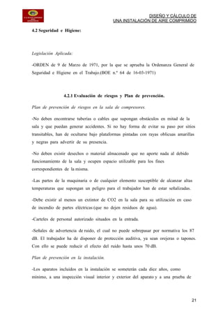DISEÑO Y CÁLCULO DE
UNA INSTALACIÓN DE AIRE COMPRIMIDO
21
4.2 Seguridad e Higiene:
Legislación Aplicada:
-ORDEN de 9 de Marzo de 1971, por la que se aprueba la Ordenanza General de
Seguridad e Higiene en el Trabajo.(BOE n.º 64 de 16-03-1971)
4.2.1 Evaluación de riesgos y Plan de prevención.
Plan de prevención de riesgos en la sala de compresores.
-No deben encontrarse tuberías o cables que supongan obstáculos en mitad de la
sala y que puedan generar accidentes. Si no hay forma de evitar su paso por sitios
transitables, han de ocultarse bajo plataformas pintadas con rayas oblicuas amarillas
y negras para advertir de su presencia.
-No deben existir desechos o material almacenado que no aporte nada al debido
funcionamiento de la sala y ocupen espacio utilizable para los fines
correspondientes de la misma.
-Las partes de la maquinaria o de cualquier elemento susceptible de alcanzar altas
temperaturas que supongan un peligro para el trabajador han de estar señalizadas.
-Debe existir al menos un extintor de CO2 en la sala para su utilización en caso
de incendio de partes eléctricas (que no dejen residuos de agua).
-Carteles de personal autorizado situados en la entrada.
-Señales de advertencia de ruido, el cual no puede sobrepasar por normativa los 87
dB. El trabajador ha de disponer de protección auditiva, ya sean orejeras o tapones.
Con ello se puede reducir el efecto del ruido hasta unos 70 dB.
Plan de prevención en la instalación.
-Los aparatos incluidos en la instalación se someterán cada diez años, como
mínimo, a una inspección visual interior y exterior del aparato y a una prueba de
 