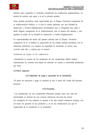 DISEÑO Y CÁLCULO DE
UNA INSTALACIÓN DE AIRE COMPRIMIDO
22
presión, para comprobar si continúan cumpliendo las condiciones reglamentarias. La
prueba de presión será igual a la de la primera prueba.
Estas pruebas periódicas serán supervisadas por el Órgano Territorial competente de
la Administración Publica, o, si ésta lo estima oportuno, por una Entidad de
Inspección y Control Reglamentario levantándose acta y entregando una copia a
dicho Órgano componente de la Administración, otra al usuario del aparato y otra
quedará en poder de la Entidad de Inspección y Control Reglamentario.
Es responsabilidad del titular del aparato solicitar ante el Órgano Territorial
competente de la A. Pública la supervisión de las citadas pruebas periódicas con la
suficiente antelación. Los equipos de seguridad se someterán, al menos, una
revisión cada año, a realizar por el usuario.
Evaluación de riesgos en los compresores.
-Anualmente el usuario de los recipientes de aire comprimido deberá limpiar
interiormente los mismos con objeto de eliminar los aceites y carbonillas producidos
por éstos.
4.3 Otros aspectos:
4.3.1 Opciones de pago y ejecución de la instalación.
-El plazo de ejecución y pago se realizara al mes a partir del visado del presente
proyecto.
4.3.2 Garantía.
- Las instalaciones de aire comprimido Oleomatic pueden tener una vida útil
interminable en función de una correcta utilización del total de misma.
Los productos de esta empresa se ajustan a las más estricta normativa europea, con
24 meses de garantía en sus productos y no de las instalaciones (ya que el
responsable de la instalación es el instalador).
 