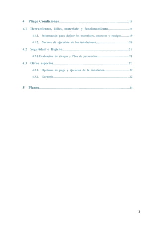 3
4 Pliego Condiciones……………………………………………………................19
4.1 Herramientas, útiles, materiales y funcionamiento………………….19
4.1.1. Información para definir los materiales, aparatos y equipos……...19
4.1.2. Normas de ejecución de las instalaciones…………………………….20
4.2 Seguridad e Higiene…………………………………………………...............21
4.2.1.Evaluación de riesgos y Plan de prevención…………………………...21
4.3 Otros aspectos…………………………………………………………….……..22
4.3.1. Opciones de pago y ejecución de la instalación……………………..22
4.3.2. Garantía……………………………………………………………………22
5 Planos…………………………………………………………………………..…….23
 