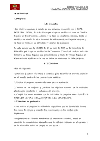 DISEÑO Y CÁLCULO DE
UNA INSTALACIÓN DE AIRE COMPRIMIDO
4
-1. Introducción
1.1 Objetivos:
1.1.1 Generales.
-Los objetivos generales a cumplir en este proyecto, es cumplir con el REAL
DECRETO 174/2008, de 8 de febrero por el que se establece el título de Técnico
Superior en Construcciones Metálicas y se fijan sus enseñanzas mínimas, donde se
establece un módulo del ciclo formativo la realización de un Proyecto Integrado y
se fijan los resultados de aprendizaje y criterios de evaluación.
Se debe cumplir con la ORDEN del 29 de julio de 2009, de la Conselleria de
Educación, por la que se establece en la Comunidad Valencia el currículo del ciclo
formativo de Grado Superior que correspondiente al título de Técnico Superior en
Construcciones Metálicas en la cual se indica los contenidos de dicho proyecto.
1.1.2 Específicos.
-Son los siguientes:
1; Planificar y definir con detalle el contenido para desarrollar el proyecto orientado
en el modulo técnico de las construcciones metálicas.
2; Realizar el proyecto, creando soluciones para su realización.
3; Valorar en su conjunto y justificar los objetivos tomados en la definición,
planificación, simulación y realización del proyecto.
4; Cumplir los metas anteriores con la realización del proyecto sobre: DISEÑO Y
CALCULO DE UNA INSTALACIÓN DE AIRE COMPRIMIDO.
1.2 Módulos a los que implica:
- Para realizar el proyecto he utilizado las capacidades que he desarrollado durante
los cursos de primero y segundo, los conocimientos en los modulo más
importantes:
*Programación en Sistemas Automáticos de Fabricación Mecánica, donde he
adquirido los conocimientos adecuados para los cálculos realizados en el proyecto y
en la orientación sobre los campos de este sector.
 