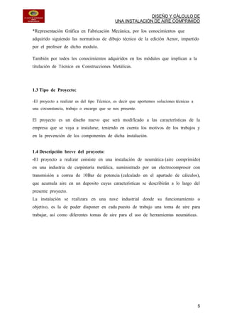 DISEÑO Y CÁLCULO DE
UNA INSTALACIÓN DE AIRE COMPRIMIDO
5
*Representación Gráfica en Fabricación Mecánica, por los conocimientos que
adquirido siguiendo las normativas de dibujo técnico de la edición Aenor, impartido
por el profesor de dicho modulo.
También por todos los conocimientos adquiridos en los módulos que implican a la
titulación de Técnico en Construcciones Metálicas.
1.3 Tipo de Proyecto:
-El proyecto a realizar es del tipo Técnico, es decir que aportemos soluciones técnicas a
una circunstancia, trabajo o encargo que se nos presente.
El proyecto es un diseño nuevo que será modificado a las características de la
empresa que se vaya a instalarse, teniendo en cuenta los motivos de los trabajos y
en la prevención de los componentes de dicha instalación.
1.4 Descripción breve del proyecto:
-El proyecto a realizar consiste en una instalación de neumática (aire comprimido)
en una industria de carpintería metálica, suministrado por un electrocompresor con
transmisión a correa de 10Bar de potencia (calculado en el apartado de cálculos),
que acumula aire en un deposito cuyas características se describirán a lo largo del
presente proyecto.
La instalación se realizara en una nave industrial donde su funcionamiento o
objetivo, es la de poder disponer en cada puesto de trabajo una toma de aire para
trabajar, así como diferentes tomas de aire para el uso de herramientas neumáticas.
 