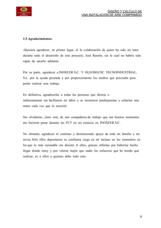 DISEÑO Y CÁLCULO DE
UNA INSTALACIÓN DE AIRE COMPRIMIDO
6
1.5 Agradecimientos:
-Quisiera agradecer, en primer lugar, el la colaboración de quien ha sido mi tutor
durante todo el desarrollo de este proyecto, José Ramón, sin la cual no habría sido
capaz de sacarlo adelante.
Por su parte, agradecer a INOXFER S.C. Y OLEOMATIC TECNOINDUSTRIAL,
S.L. por la ayuda prestada y por proporcionarme los medios que precisaba para
poder realizar este trabajo.
En definitiva, agradecerles a todas las personas que directa o
indirectamente me facilitaron mi labor y se mostraron predispuestas a echarme una
mano cada vez que lo necesité.
Sin olvidarme, claro está, de mis compañeros de trabajo que tan buenos momentos
me hicieron pasar durante las FCT en mi estancia en INOXFER S.C.
No obstante, agradecer el continuo y desinteresado apoyo de toda mi familia y mi
novia. Sólo ellos depositaron su confianza ciega en mí incluso en los momentos en
los que lo más razonable era desistir. A ellos, gracias infinitas por haberme hecho
llegar donde estoy y por valorar mejor que nadie los esfuerzos que he tenido que
realizar, es a ellos a quienes debo todo esto.
 