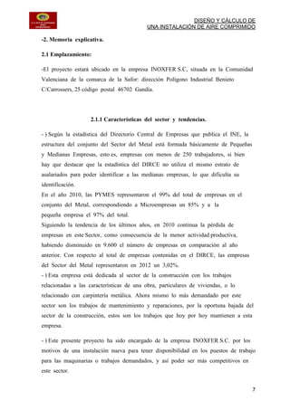 DISEÑO Y CÁLCULO DE
UNA INSTALACIÓN DE AIRE COMPRIMIDO
7
-2. Memoria explicativa.
2.1 Emplazamiento:
-El proyecto estará ubicado en la empresa INOXFER S.C, situada en la Comunidad
Valenciana de la comarca de la Safor: dirección Polígono Industrial Benieto
C/Carrossers, 25 código postal 46702 Gandía.
2.1.1 Características del sector y tendencias.
- ) Según la estadística del Directorio Central de Empresas que publica el INE, la
estructura del conjunto del Sector del Metal está formada básicamente de Pequeñas
y Medianas Empresas, esto es, empresas con menos de 250 trabajadores, si bien
hay que destacar que la estadística del DIRCE no utiliza el mismo estrato de
asalariados para poder identificar a las medianas empresas, lo que dificulta su
identificación.
En el año 2010, las PYMES representaron el 99% del total de empresas en el
conjunto del Metal, correspondiendo a Microempresas un 85% y a la
pequeña empresa el 97% del total.
Siguiendo la tendencia de los últimos años, en 2010 continua la pérdida de
empresas en este Sector, como consecuencia de la menor actividad productiva,
habiendo disminuido en 9.600 el número de empresas en comparación al año
anterior. Con respecto al total de empresas contenidas en el DIRCE, las empresas
del Sector del Metal representaron en 2012 un 3,02%.
- ) Esta empresa está dedicada al sector de la construcción con los trabajos
relacionadas a las características de una obra, particulares de viviendas, o lo
relacionado con carpintería metálica. Ahora mismo lo más demandado por este
sector son los trabajos de mantenimiento y reparaciones, por la oportuna bajada del
sector de la construcción, estos son los trabajos que hoy por hoy mantienen a esta
empresa.
- ) Este presente proyecto ha sido encargado de la empresa INOXFER S.C. por los
motivos de una instalación nueva para tener disponibilidad en los puestos de trabajo
para las maquinarias o trabajos demandados, y así poder ser más competitivos en
este sector.
 