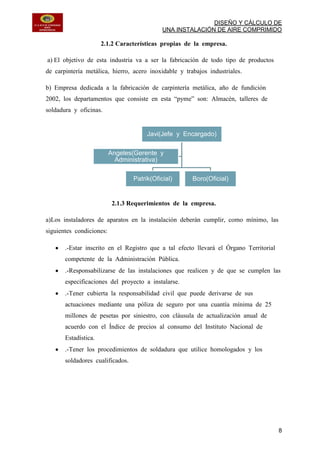 DISEÑO Y CÁLCULO DE
UNA INSTALACIÓN DE AIRE COMPRIMIDO
8
2.1.2 Características propias de la empresa.
a) El objetivo de esta industria va a ser la fabricación de todo tipo de productos
de carpintería metálica, hierro, acero inoxidable y trabajos industriales.
b) Empresa dedicada a la fabricación de carpintería metálica, año de fundición
2002, los departamentos que consiste en esta “pyme” son: Almacén, talleres de
soldadura y oficinas.
2.1.3 Requerimientos de la empresa.
a)Los instaladores de aparatos en la instalación deberán cumplir, como mínimo, las
siguientes condiciones:
.-Estar inscrito en el Registro que a tal efecto llevará el Órgano Territorial
competente de la Administración Pública.
.-Responsabilizarse de las instalaciones que realicen y de que se cumplen las
especificaciones del proyecto a instalarse.
.-Tener cubierta la responsabilidad civil que puede derivarse de sus
actuaciones mediante una póliza de seguro por una cuantía mínima de 25
millones de pesetas por siniestro, con cláusula de actualización anual de
acuerdo con el Índice de precios al consumo del Instituto Nacional de
Estadística.
.-Tener los procedimientos de soldadura que utilice homologados y los
soldadores cualificados.
Javi(Jefe y Encargado)
Patrik(Oficial) Boro(Oficial)
Angeles(Gerente y
Administrativa)
 