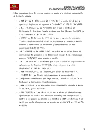 DISEÑO Y CÁLCULO DE
UNA INSTALACIÓN DE AIRE COMPRIMIDO
9
b)Las instalaciones objeto del presente proyecto, se adaptan a la siguiente reglamentación
de legislación aplicada:
.-R.D 1244 de 4-4-1979 B.O.E. 25-5-1979, de 4 de Abril, por el que se
aprueba el Reglamento de Aparatos a Presión(BOE n.º 128 de 29-05-1979).
.- R.D 1504/1990, de 23 de Noviembre, por el que se modifica el
Reglamento de Aparatos a Presión aprobado por Real Decreto 1244/1979, de
4 de Abril(BOE nº 285 de 28-11-1990).
.-ORDEN de 28 de Junio de 1988, por la que se aprueba la Instrucción
Técnica Complementaria MIE-AP17 del Reglamento de Aparatos a Presión
referente a instalaciones de tratamientos y almacenamiento de aire
comprimido(BOE 08-07-1988).
.- R.D 473/1988 de 30-3-1988. B.O.E. 20-5-1988 por el que se dictan las
disposiciones de aplicación de la directiva del consejo de las comunidades
europeas 76/767/CEE sobre aparatos a presión.
.- R.D 1495/1991 de 11 de Octubre, por el que se dictan las disposiciones de
aplicación de la Directiva 87/404/CEE, sobre recipientes a presión
simples(BOE n.º 247 de 15-10-1991).
.-R.D 2486/1994, de 23 de Diciembre, por el que se modifican el R.D
1495/1995 de 11 de Octubre sobre recipientes a presión simples.
.-Reglamento Electrotécnico para Baja Tensión, Decreto 2413/73, de 20 de
Septiembre e Instrucciones Complementarias.
.-R.D 2.135/80 de 26 de Septiembre, sobre liberalización industrial y Orden
de 19-12-80, que lo desarrolla.
.-R.D 769/1999, de 7 de Mayo, por el que se dictan las disposiciones de
aplicación de la directiva del parlamento europeo y del consejo 97/23/CE,
relativa a los equipos de presión y se modifica el R.D 1244/1979, de 4 de
Abril, que aprobó el reglamento de aparatos de presión(BOE n.º 129 de 31-
05-1999).
 