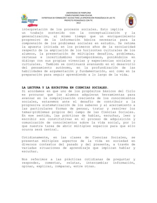 UNIVERSIDAD DE PAMPLONA
                                 COMPUTADORES PARA EDUCAR
          ESTRATEGIA DE FORMACIÓN Y ACCESO PARA LA APROPIACIÓN PEDAGÓGICA DE LAS TIC
                                PROYECTO PEDAGÓGICO CON TIC
                                            2012


interpretación de los procesos sociales. Esto implica
un   trabajo  sostenido   con  la   conceptualización   y  la
generalización, al mismo tiempo que un enriquecimiento
progresivo de la información básica necesaria para la
comprensión de los problemas sociales en estudio. Se retoma
la apuesta iniciada en los primeros años de la escolaridad
respecto de la ampliación de los horizontes culturales de los
alumnos, la presentación de múltiples desafíos, problemas,
certezas e incertidumbres contemporáneos, poniéndolos en
diálogo con sus propias vivencias y experiencias sociales y
culturales. También se continuará avanzando en el desarrollo
del pensamiento autónomo, en la profundización de las
habilidades de argumentación y fundamentación, así como en la
preparación para seguir aprendiendo a lo largo de la vida.



LA LECTURA Y LA ESCRITURA EN CIENCIAS SOCIALES.
Si acordamos en que uno de los propósitos básicos del Ciclo
es procurar que los alumnos adquieran herramientas para
avanzar en la complejización creciente de los conocimientos
sociales, estaremos ante el desafío de contribuir a la
progresiva sistematización de los saberes y al acercamiento a
las particulares formas de pensar, tratar y resolver los
temas-problemas propios del campo de las Ciencias Sociales.
En ese sentido, las prácticas de hablar, escuchar, leer y
escribir son constitutivas en el proceso de adquisición y
comunicación de conocimientos sobre la vida social, por lo
que nuestra tarea de abrir múltiples espacios para que ello
ocurra será central.

Cotidianamente, en las clases de Ciencias Sociales,                                    se
presentan múltiples aspectos de la vida en sociedad                                    en
diversos contextos del pasado y del presente, a través                                 de
variadas situaciones de aprendizaje que implican hablar                                 y
escuchar.

Nos referimos a las prácticas cotidianas de preguntar y
responder,   comentar,  relatar,   intercambiar información,
opinar, explicar, comparar, entre otras.
 