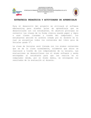 UNIVERSIDAD DE PAMPLONA
                                 COMPUTADORES PARA EDUCAR
          ESTRATEGIA DE FORMACIÓN Y ACCESO PARA LA APROPIACIÓN PEDAGÓGICA DE LAS TIC
                                PROYECTO PEDAGÓGICO CON TIC
                                            2012




 ESTRATEGIA PEDAGÓGICA Y ACTIVIDADES DE APRENDIZAJE

Para el desarrollo del proyecto se utilizará el software
eXelearning para diseñar guías de aprendizaje que se
desarrollarán con los estudiantes. El objetivo principal es
convertir las clases de la forma clásica usando papel y lápiz
a unas clases llevadas a través del computador. Los
estudiantes abrirán el archivo creado por el docente en el
cual se encuentran todos los contenidos del libro guía de
Sociales grado 5°.

La clase de Sociales será llevada con los mismos contenidos
que se da la clase normalmente, solamente que ahora se
realizará a través de los computadores de la escuela. Las
evaluaciones se desarrollaran con el mismo software y serán
entregadas al estudiante para que las realice en el
computador donde, por el mismo medio, se entregarán los
resultados de la evaluación al docente.
 