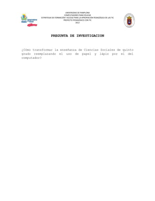 UNIVERSIDAD DE PAMPLONA
                                 COMPUTADORES PARA EDUCAR
          ESTRATEGIA DE FORMACIÓN Y ACCESO PARA LA APROPIACIÓN PEDAGÓGICA DE LAS TIC
                                PROYECTO PEDAGÓGICO CON TIC
                                            2012




                   PREGUNTA DE INVESTIGACION


¿Cómo transformar la enseñanza de Ciencias Sociales de quinto
grado reemplazando el uso de papel y lápiz por el del
computador?
 