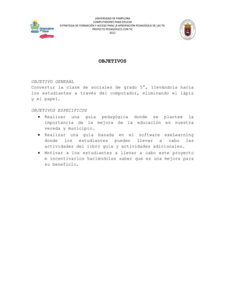UNIVERSIDAD DE PAMPLONA
                                 COMPUTADORES PARA EDUCAR
          ESTRATEGIA DE FORMACIÓN Y ACCESO PARA LA APROPIACIÓN PEDAGÓGICA DE LAS TIC
                                PROYECTO PEDAGÓGICO CON TIC
                                            2012




                                     OBJETIVOS


OBJETIVO GENERAL
Convertir la clase de sociales de grado 5°, llevándola hacia
los estudiantes a través del computador, eliminando el lápiz
y el papel.

OBJETIVOS ESPECIFICOS
   Realizar una guía pedagógica donde se plantee la
     importancia de la mejora de la educación en nuestra
     vereda y municipio.
   Realizar una guía basada en el software exeLearning
     donde los estudiantes pueden llevar a cabo las
     actividades del libro guía y actividades adicionales.
   Motivar a los estudiantes a llevar a cabo este proyecto
     e incentivarlos haciéndoles saber que es una mejora para
     su beneficio.
 