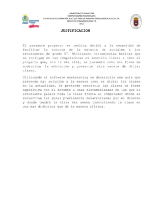 UNIVERSIDAD DE PAMPLONA
                                 COMPUTADORES PARA EDUCAR
          ESTRATEGIA DE FORMACIÓN Y ACCESO PARA LA APROPIACIÓN PEDAGÓGICA DE LAS TIC
                                PROYECTO PEDAGÓGICO CON TIC
                                            2012


                          JUSTIFICACION


El presente proyecto se realiza debido a la necesidad de
facilitar la tutoría de la materia de sociales a los
estudiantes de grado 5°. Utilizando herramientas básicas que
se incluyen en las computadoras es sencillo llevar a cabo el
proyecto que, sin ir más allá, se presenta como una forma de
modernizar la educación y presentar otra manera de dictar
clases.

Utilizando el software exeLearning se desarrolla una guía que
pretende dar solución a la manera como se dictan las clases
en la actualidad. Se pretende convertir las clases de forma
expositiva con el docente a unas sistematizadas en las que el
estudiante pasará toda la clase frente al computador donde se
encuentran las guías previamente desarrolladas por el docente
y donde tendrá la clase más amena convirtiendo la clase en
una mas didáctica que de la manera clásica.
 