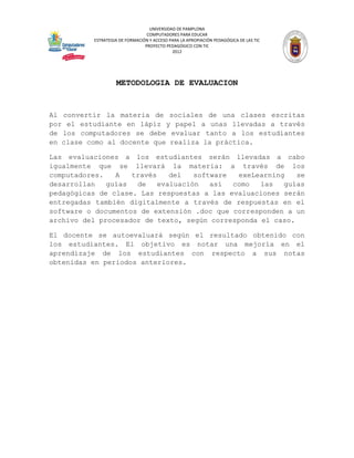 UNIVERSIDAD DE PAMPLONA
                                 COMPUTADORES PARA EDUCAR
          ESTRATEGIA DE FORMACIÓN Y ACCESO PARA LA APROPIACIÓN PEDAGÓGICA DE LAS TIC
                                PROYECTO PEDAGÓGICO CON TIC
                                            2012




                   METODOLOGIA DE EVALUACION


Al convertir la materia de sociales de una clases escritas
por el estudiante en lápiz y papel a unas llevadas a través
de los computadores se debe evaluar tanto a los estudiantes
en clase como al docente que realiza la práctica.

Las evaluaciones a los estudiantes serán llevadas a cabo
igualmente que se llevará la materia: a través de los
computadores.   A   través    del   software  exeLearning   se
desarrollan   guías  de    evaluación   así  como  las   guías
pedagógicas de clase. Las respuestas a las evaluaciones serán
entregadas también digitalmente a través de respuestas en el
software o documentos de extensión .doc que corresponden a un
archivo del procesador de texto, según corresponda el caso.

El docente se autoevaluará según el resultado obtenido con
los estudiantes. El objetivo es notar una mejoría en el
aprendizaje de los estudiantes con respecto a sus notas
obtenidas en periodos anteriores.
 
