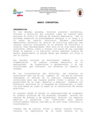 UNIVERSIDAD DE PAMPLONA
                                 COMPUTADORES PARA EDUCAR
          ESTRATEGIA DE FORMACIÓN Y ACCESO PARA LA APROPIACIÓN PEDAGÓGICA DE LAS TIC
                                PROYECTO PEDAGÓGICO CON TIC
                                            2012




                             MARCO CONCEPTUAL


PRESENTACION.
En las décadas pasadas, diversos procesos económicos,
sociales y políticos que tuvieron lugar en nuestro país
pusieron en crisis el sentido de nuestra democracia. Aún la
sociedad argentina es profundamente desigual a lo largo y a
lo   ancho   de   nuestro   territorio.  Estamos   realizando
importantes esfuerzos en materia de políticas públicas que
revelan indicios alentadores en el proceso de contribuir a
revertir esas desigualdades. Pero ello no ha sido hasta ahora
suficiente. Niñas, niños y jóvenes son parte de una realidad
donde la pobreza y la exclusión social expresan todavía de
manera desgarradora la enorme deuda que tenemos con ellos y
con su futuro.

Las brechas sociales se manifiestan también      en la
fragmentación    de  nuestro  sistema educativo, en la
desigualdad   de trayectorias y aprendizajes, y en las
dificultades que enfrentan los docentes al momento de
enseñar.

En las circunstancias más difíciles, las escuelas se
sostuvieron como uno de los lugares en los que se continuó
albergando un sentido de lo público, resguardando las
condiciones para que hayamos podido volver a pensar en la
posibilidad de un todo. Maestros y maestras      redoblan sus
esfuerzos, persisten en la búsqueda de alternativas, y todos
los días ponen en juego su saber en la construcción de nuevas
prácticas.

Al reasumir desde el Estado la responsabilidad de acompañar
el trabajo cotidiano de los docentes, buscamos    recrear los
canales de diálogo y de aprendizaje, afianzar los espacios
públicos   y   garantizar   las   condiciones   para   pensar
colectivamente nuestra realidad y, de este modo, contribuir a
transformarla.

Creemos que es preciso volver a pensar                                  nuestra escuela,
rescatar  la  importancia de  la tarea                                   docente en   la
 