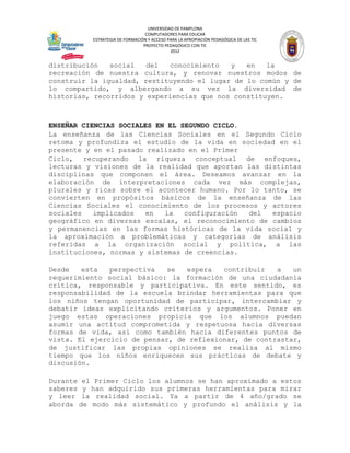 UNIVERSIDAD DE PAMPLONA
                                 COMPUTADORES PARA EDUCAR
          ESTRATEGIA DE FORMACIÓN Y ACCESO PARA LA APROPIACIÓN PEDAGÓGICA DE LAS TIC
                                PROYECTO PEDAGÓGICO CON TIC
                                            2012


distribución   social   del  conocimiento   y   en   la
recreación de nuestra cultura, y renovar nuestros modos de
construir la igualdad, restituyendo el lugar de lo común y de
lo compartido, y albergando a su vez la diversidad de
historias, recorridos y experiencias que nos constituyen.



ENSEÑAR CIENCIAS SOCIALES EN EL SEGUNDO CICLO.
La enseñanza de las Ciencias Sociales en el Segundo Ciclo
retoma y profundiza el estudio de la vida en sociedad en el
presente y en el pasado realizado en el Primer
Ciclo, recuperando la riqueza conceptual de enfoques,
lecturas y visiones de la realidad que aportan las distintas
disciplinas que componen el área. Deseamos avanzar en la
elaboración de interpretaciones cada vez más complejas,
plurales y ricas sobre el acontecer humano. Por lo tanto, se
convierten en propósitos básicos de la enseñanza de las
Ciencias Sociales el conocimiento de los procesos y actores
sociales   implicados  en   la   configuración  del  espacio
geográfico en diversas escalas, el reconocimiento de cambios
y permanencias en las formas históricas de la vida social y
la aproximación a problemáticas y categorías de análisis
referidas a la organización social y política, a las
instituciones, normas y sistemas de creencias.

Desde   esta   perspectiva   se  espera   contribuir   a   un
requerimiento social básico: la formación de una ciudadanía
crítica, responsable y participativa. En este sentido, es
responsabilidad de la escuela brindar herramientas para que
los niños tengan oportunidad de participar, intercambiar y
debatir ideas explicitando criterios y argumentos. Poner en
juego estas operaciones propicia que los alumnos puedan
asumir una actitud comprometida y respetuosa hacia diversas
formas de vida, así como también hacia diferentes puntos de
vista. El ejercicio de pensar, de reflexionar, de contrastar,
de justificar las propias opiniones se realiza al mismo
tiempo que los niños enriquecen sus prácticas de debate y
discusión.

Durante el Primer Ciclo los alumnos se han aproximado a estos
saberes y han adquirido sus primeras herramientas para mirar
y leer la realidad social. Ya a partir de 4 año/grado se
aborda de modo más sistemático y profundo el análisis y la
 