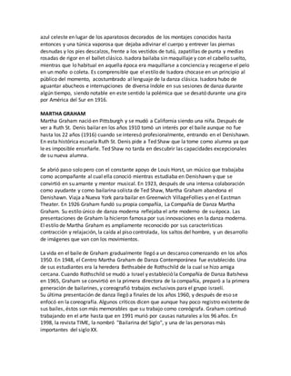 azul celeste en lugar de los aparatosos decorados de los montajes conocidos hasta
entonces y una túnica vaporosa que dejaba adivinar el cuerpo y entrever las piernas
desnudas y los pies descalzos, frente a los vestidos de tutú, zapatillas de punta y medias
rosadas de rigor en el ballet clásico. Isadora bailaba sin maquillaje y con el cabello suelto,
mientras que lo habitual en aquella época era maquillarse a conciencia y recogerse el pelo
en un moño o coleta. Es comprensible que el estilo de Isadora chocase en un principio al
público del momento, acostumbrado al lenguaje de la danza clásica. Isadora hubo de
aguantar abucheos e interrupciones de diversa índole en sus sesiones de danza durante
algún tiempo, siendo notable en este sentido la polémica que se desató durante una gira
por América del Sur en 1916.
MARTHA GRAHAM
Martha Graham nació en Pittsburgh y se mudó a California siendo una niña. Después de
ver a Ruth St. Denis bailar en los años 1910 tomó un interés por el baile aunque no fue
hasta los 22 años (1916) cuando se interesó profesionalmente, entrando en el Denishawn.
En esta histórica escuela Ruth St. Denis pide a Ted Shaw que la tome como alumna ya que
le es imposible enseñarle. Ted Shaw no tarda en descubrir las capacidades excepcionales
de su nueva alumna.
Se abrió paso solo pero con el constante apoyo de Louis Horst, un músico que trabajaba
como acompañante al cual ella conoció mientras estudiaba en Denishawn y que se
convirtió en su amante y mentor musical. En 1923, después de una intensa colaboración
como ayudante y como bailarina solista de Ted Shaw, Martha Graham abandona el
Denishawn. Viaja a Nueva York para bailar en Greenwich VillageFollies y en el Eastman
Theater. En 1926 Graham fundó su propia compañía, La Compañía de Danza Martha
Graham. Su estilo único de danza moderna reflejaba el arte moderno de su época. Las
presentaciones de Graham la hicieron famosa por sus innovaciones en la danza moderna.
El estilo de Martha Graham es ampliamente reconocido por sus características
contracción y relajación, la caída al piso controlada, los saltos del hombre, y un desarrollo
de imágenes que van con los movimientos.
La vida en el baile de Graham gradualmente llegó a un descanso comenzando en los años
1950. En 1948, el Centro Martha Graham de Danza Contemporánea fue establecido. Una
de sus estudiantes era la heredera Bethsabée de Rothschild de la cual se hizo amiga
cercana. Cuando Rothschild se mudó a Israel y estableció la Compañía de Danza Batsheva
en 1965, Graham se convirtió en la primera directora de la compañía, preparó a la primera
generación de bailarines, y coreografió trabajos exclusivos para el grupo israelí.
Su última presentación de danza llegó a finales de los años 1960, y después de eso se
enfocó en la coreografía. Algunos críticos dicen que aunque hay poco registro existente de
sus bailes, éstos son más memorables que su trabajo como coreógrafa. Graham continuó
trabajando en el arte hasta que en 1991 murió por causas naturales a los 96 años. En
1998, la revista TIME, la nombró "Bailarina del Siglo", y una de las personas más
importantes del siglo XX.
 