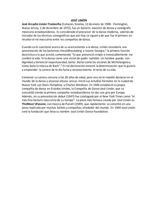 JOSÉ LIMÓN
José Arcadio Limón Traslaviña (Culiacán, Sinaloa, 12 de enero de 1908 - Flemington,
Nueva Jersey, 2 de diciembre de 1972), fue un bailarín, maestro de danza y coreógrafo
mexicano-estadounidense. Es considerado el precursor de la danza moderna, además de
iniciador de las técnicas coreográficas que aún hoy se siguen y de que fue el primero en
resaltar el rol masculino entre las compañías de danza.
Cuando se le cuestionó acerca de su acercamiento a la danza, Limón recordaría una
presentación de los bailarines HaraldKreutzberg e Ivonne Georgia,1 la primera función
dancística a la que asistió, comentando "lo que presencié simple e irrevocablemente me
cambió la vida. Vi la danza como una visión de poder inefable. Un hombre puede, con
dignidad y torrencial majestuosidad, bailar. Bailar como las visiones de Michelangelo y
como baila la música de Bach".2 En tal declaración encerró la determinación que lo guiaría
a emprender la carrera de le dio fama y reconocimiento el resto de su vida.
Comenzó su carrera cercana a los 20 años de edad, pero eso no le impidió destacar en el
mundo de la danza y alcanzar alturas únicas. Inició sus estudios formales en la ciudad de
Nueva York con Doris Humphrey y Charles Weidman. En 1946 estableció su propia
compañía de danza en Estados Unidos, la Compañía de Danza José Limón, que se
consolidó siendo la primera compañía estadounidense en dar una gira por Europa.
Además, en su presentación debut (1947) fue catalogado por el New York Times como "el
más fino bailarín masculino de su tiempo". La pieza más famosa creada por José Limón es
TheMoor'sPavane, con música de Purcell (1949), que rápidamente se convirtió en una
pieza replicada por muchos ballets y compañías alrededor del mundo. En 1969 José Limón
creó la fundación que lleva su nombre José Limón Dance Foundation.
 
