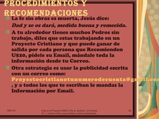 PrOCEdImIENtOS Y
rECOmENdACIONES
    La fe sin obras es muerta, Jesús dice:
    Dad y se os dará, medida buena y remecida.
    A tu alrededor tienes muchos Pedros sin
    trabajo, diles que estas trabajando en un
    Proyecto Cristiano y que puede ganar de
    salida por cada persona que Recomienden
    U$20, pídele su Email, mándale toda la
    información desde tu Correo.
    Otra estrategia es usar la publicidad escrita
    con un correo como:
    Proyectocristianotunumerodecuenta@gmail.com
    , y a todos los que te escriban le mandas la
    Información por Email.


19/01/13    Cree en el Proyecto DARD y Ríe al sembrar ( 2 Corintios     26
            9:7.), creed en Dios y sus profetas y sereís prosperados.
                               (2 Cronicas 20:20.)
 