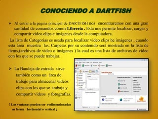 CONOCIENDO A DARTFISH
 Al entrar a la pagina principal de DARTFISH nos encontraremos con una gran
    cantidad de comandos como: Librería . Esta nos permite localizar, cargar y
    compartir video clips e imágenes desde la computadora.
 La lista de Categorías es usada para localizar video clips he imágenes , cuando
esta área muestra las, Carpetas por su contenido será mostrada en la lista de
ítems,(archivos de video o imágenes ) la cual es una lista de archivos de video
con los que se puede trabajar.

 La Bandeja de entrada sirve
   también como un área de
   trabajo para almacenar videos
   clips con los que se trabaja y
   compartir videos y fotografías.

! Las ventanas pueden ser redimensionadas
  en forma horizontal o vertical ¡
 
