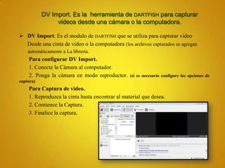 DV Import. Es la herramienta de DARTFISH para capturar
                videos desde una cámara o la computadora.

 DV Import. Es el modulo de DARTFISH que se utiliza para capturar video
  Desde una cinta de video o la computadora (los archivos capturados se agregan
    automáticamente a La librería.
    Para configurar DV Import.
    1. Conecte la Cámara al computador.
    2. Ponga la cámara en modo reproductor.      (si es necesario configure las opciones de
captura)
    Para Captura de video.
    1. Reproduzca la cinta hasta encontrar al material que desea.
    2. Comience la Captura.
    3. Finalice la captura.
 