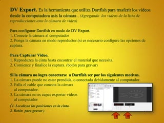 DV Export. Es la herramienta que utiliza Dartfish para trasferir los videos
desde la computadora asís la cámara . (Agregando los videos de la lista de
reproducciones asta la cámara de video)

Para configurar Dartfish en modo de DV Export.
1. Conecte la cámara al computador
2. Ponga la cámara en modo reproductor.(si es necesario configure las opciones de
captura.

Para Capturar Video.
1. Reproduzca la cinta hasta encontrar el material que necesita.
2. Comience y finalice la captura. (botón para gravar)

Si la cámara no logra conectarse a Dartfish ser por los siguientes motivos.
1. La cámara puede no estar prendida, o conectada debidamente al computador.
2. Falla el cable que conecta la cámara
   al computador.
3. La cámara no es capas exportar videos
   al computador
(1. Localizan las posiciones en la cinta.
2. Botón para gravar )
                                                                   1   2
 