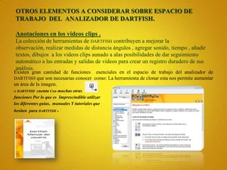 OTROS ELEMENTOS A CONSIDERAR SOBRE ESPACIO DE
TRABAJO DEL ANALIZADOR DE DARTFISH.

Anotaciones en los videos clips .
La colección de herramientas de DARTFISH contribuyen a mejorar la
observación, realizar medidas de distancia ángulos , agregar sonido, tiempo , añadir
textos, dibujos a los videos clips aunado a alas posibilidades de dar seguimiento
automático a las entradas y salidas de videos para crear un registro duradero de sus
análisis.
Existen gran cantidad de funciones esenciales en el espacio de trabajo del analizador de
DARTFISH que son necesarias conocer como: La herramienta de clonar esta nos permite aumentar
un área de la imagen.
« DARTFISH cuenta Con muchas otras
funciones Por lo que es Imprescindible utilizar
los diferentes guías, manuales Y tutoriales que
hesiten para DARTFISH »
 