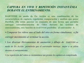 CAPTURA EN VIVO Y REPETICIÓN INSTANTÁNEA
  DURANTE EL ENTRENAMIENTO.

DARTFISH en modo de En Acción es una combinación de las
características de captura, repetición, comparación y análisis que posee
Dartfish, ella están puestas en conjunto de una forma que permita
entregar retroalimentación de video durante las sesiones de
entrenamiento, esta función de DARTFISH posibilita al entrenador A:

▪ Comparar los videos uno al lado del otro en forma simultanea, a fin
corregir movimiento al terminar la acción.

▪ Las diversas Herramientas de anotación y dibujo de             DARTFISH en

modo de En Acción permitirán que el entrenador instruya mejor a su atleta
durante el entrenamiento.

▪ La repetición del video es instantánea tan pronto la captura es completada.
 
