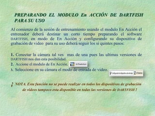 PREPARANDO EL MODULO En ACCIÓN DE DARTFISH
     PARA SU USO
Al comienzo de la sesión de entrenamiento usando el modulo En Acción el
entrenador deberá destinar un corto tiempo preparando el software
DARTFISH, en modo de En Acción y configurando su dispositivo de
grabación de video para su uso deberá seguir los si quintes pasos:

1. Conectar la cámara tal ves mas de una pues las ultimas versiones de
DARTFISH nos dan esta posibilidad.
2. Accione el modulo de En Acción.
3.   Seleccione en su cámara el modo de entrada de video.


¡ NOTA. Esta función no se puede realizar en todos los dispositivos de grabación
         de videos tampoco esta disponible en todas las versiones de DARTFISH !
 