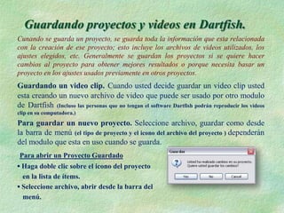 Guardando proyectos y videos en Dartfish.
Cunando se guarda un proyecto, se guarda toda la información que esta relacionada
con la creación de ese proyecto; esto incluye los archivos de videos utilizados, los
ajustes elegidos, etc. Generalmente se guardan los proyectos si se quiere hacer
cambios al proyecto para obtener mejores resultados o porque necesita basar un
proyecto en los ajustes usados previamente en otros proyectos.
Guardando un video clip. Cuando usted decide guardar un video clip usted
esta creando un nuevo archivo de video que puede ser usado por otro modulo
de Dartfish (Incluso las personas que no tengan el software Dartfish podrán reproducir los videos
clip en su computadora.)
Para guardar un nuevo proyecto. Seleccione archivo, guardar como desde
la barra de menú (el tipo de proyecto y el icono del archivo del proyecto ) dependerán
del modulo que esta en uso cuando se guarda.
Para abrir un Proyecto Guardado
▪ Haga doble clic sobre el icono del proyecto
  en la lista de ítems.
▪ Seleccione archivo, abrir desde la barra del
  menú.
 