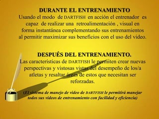 DURANTE EL ENTRENAMIENTO
Usando el modo de DARTFISH en acción el entrenador es
    capaz de realizar una retroalimentación , visual en
 forma instantánea complementando sus entrenamientos
al permitir maximizar sus beneficios con el uso del video.


        DESPUÉS DEL ENTRENAMIENTO.
Las características de DARTFISH le permiten crear nuevas
 perspectivas y vistosas vistas del desempeño de los/a
    atletas y resaltar áreas de estos que necesitan ser
                         reforzadas.
  (El sistema de manejo de video de DARTFISH le permitirá manejar
    todos sus videos de entrenamiento con facilidad y eficiencia)
 
