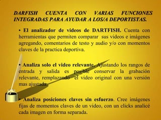 DARFISH CUENTA CON VARIAS FUNCIONES
INTEGRADAS PARA AYUDAR A LOS/A DEPORTISTAS.

 • El analizador de videos de DARTFISH. Cuenta con
 herramientas que permiten comparar sus videos e imágenes
 agregando, comentarios de testo y audio y/o con momentos
 claves de la practica deportiva.

 • Analiza solo el video relevante. Ajustando los rangos de
 entrada y salida es posible conservar la grabación
 relevante, remplazando el video original con una versión
 mas ajustada.

 • Analiza posiciones claves sin esfuerzo. Cree imágenes
 fijas de momentos claves de un video, con un clicks analicé
 cada imagen en forma separada.
 