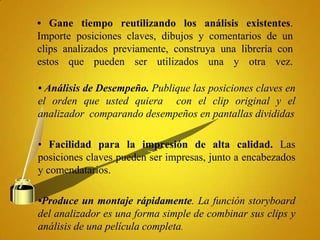 • Gane tiempo reutilizando los análisis existentes.
Importe posiciones claves, dibujos y comentarios de un
clips analizados previamente, construya una librería con
estos que pueden ser utilizados una y otra vez.

• Análisis de Desempeño. Publique las posiciones claves en
el orden que usted quiera con el clip original y el
analizador comparando desempeños en pantallas divididas

• Facilidad para la impresión de alta calidad. Las
posiciones claves pueden ser impresas, junto a encabezados
y comendatarios.

•Produce un montaje rápidamente. La función storyboard
del analizador es una forma simple de combinar sus clips y
análisis de una película completa.
 