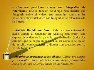 • Compare posiciones claves con fotografías de
referencias. Use la función de dibujo para insertar una
fotografía sobre el video, esto permitirá comparar las
posiciones claves del video con fotografías de referencias de
su librería.

• Análisis Rápido con Voz. Grabe sus comentarios de
audio usando el Grabador de Análisis para crear una
captura de video de la pantalla del analizador (todos los
cambios que se hagan en la pantalla así como la selección
de un clip, comparaciones y dibujos son grabados con su
voz de fondo.)

• Modifica la apariencia de los dibujos. Utilice pre ajustes
para modificar las propiedades de los dibujos y textos tales
como color, tipo de letras, ancho de las líneas, etc.
 