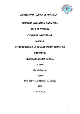 CURSO DE NIVELACIÓN Y ADMISIÓN
ÁREA DE ESTUDIO:
CIENCIAS E INGENIERÍAS:
MÓDULO:

INTRODUCCIÓN A LA COMUNICACIÓN CIENTÍFICA
PROYECTO:
QUÍMICA LA CIENCIA CENTRAL
AUTOR:
Darwin Burgos
TUTOR:
ING. BERTHA E. MAZÓN O., MG.SC.

AÑO
2013-2014

1

 