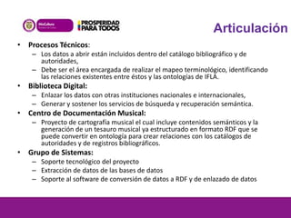 Articulación
• Procesos Técnicos:
– Los datos a abrir están incluidos dentro del catálogo bibliográfico y de
autoridades,
– Debe ser el área encargada de realizar el mapeo terminológico, identificando
las relaciones existentes entre éstos y las ontologías de IFLA.

• Biblioteca Digital:
– Enlazar los datos con otras instituciones nacionales e internacionales,
– Generar y sostener los servicios de búsqueda y recuperación semántica.

• Centro de Documentación Musical:
– Proyecto de cartografía musical el cual incluye contenidos semánticos y la
generación de un tesauro musical ya estructurado en formato RDF que se
puede convertir en ontología para crear relaciones con los catálogos de
autoridades y de registros bibliográficos.

• Grupo de Sistemas:
– Soporte tecnológico del proyecto
– Extracción de datos de las bases de datos
– Soporte al software de conversión de datos a RDF y de enlazado de datos

 